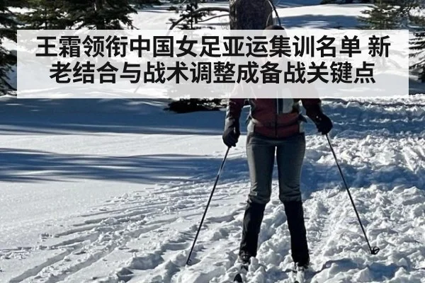 王霜领衔中国女足亚运集训名单 新老结合与战术调整成备战关键点