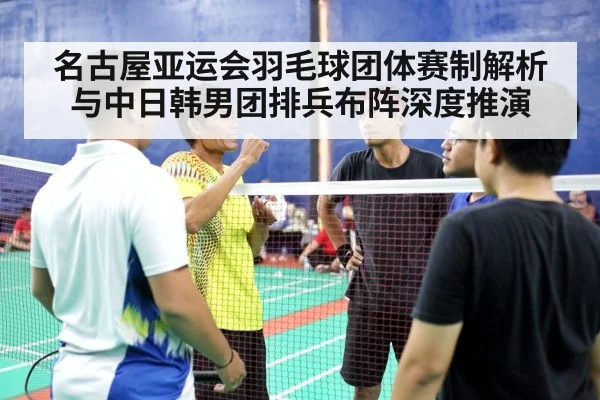 名古屋亚运会羽毛球团体赛制解析与中日韩男团排兵布阵深度推演