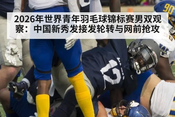 2026年世界青年羽毛球锦标赛男双观察：中国新秀发接发轮转与网前抢攻